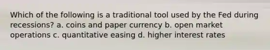 Which of the following is a traditional tool used by the Fed during recessions? a. coins and paper currency b. open market operations c. quantitative easing d. higher interest rates