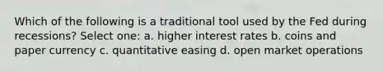 Which of the following is a traditional tool used by the Fed during recessions? Select one: a. higher interest rates b. coins and paper currency c. quantitative easing d. open market operations