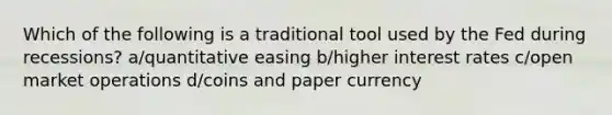 Which of the following is a traditional tool used by the Fed during recessions? a/quantitative easing b/higher interest rates c/open market operations d/coins and paper currency