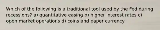 Which of the following is a traditional tool used by the Fed during recessions? a) quantitative easing b) higher interest rates c) open market operations d) coins and paper currency