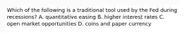 Which of the following is a traditional tool used by the Fed during recessions? A. quantitative easing B. higher interest rates C. open market opportunities D. coins and paper currency