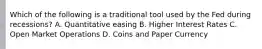 Which of the following is a traditional tool used by the Fed during recessions? A. Quantitative easing B. Higher Interest Rates C. Open Market Operations D. Coins and Paper Currency