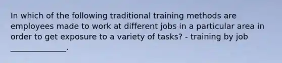 In which of the following traditional training methods are employees made to work at different jobs in a particular area in order to get exposure to a variety of tasks? - training by job ______________.