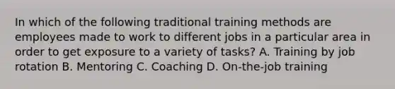 In which of the following traditional training methods are employees made to work to different jobs in a particular area in order to get exposure to a variety of tasks? A. Training by job rotation B. Mentoring C. Coaching D. On-the-job training