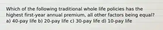 Which of the following traditional whole life policies has the highest first-year annual premium, all other factors being equal? a) 40-pay life b) 20-pay life c) 30-pay life d) 10-pay life