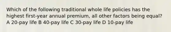 Which of the following traditional whole life policies has the highest first-year annual premium, all other factors being equal? A 20-pay life B 40-pay life C 30-pay life D 10-pay life