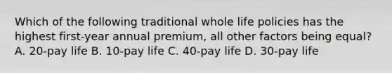 Which of the following traditional whole life policies has the highest first-year annual premium, all other factors being equal? A. 20-pay life B. 10-pay life C. 40-pay life D. 30-pay life