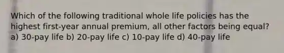 Which of the following traditional whole life policies has the highest first-year annual premium, all other factors being equal? a) 30-pay life b) 20-pay life c) 10-pay life d) 40-pay life