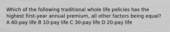 Which of the following traditional whole life policies has the highest first-year annual premium, all other factors being equal? A 40-pay life B 10-pay life C 30-pay life D 20-pay life