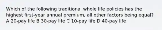 Which of the following traditional whole life policies has the highest first-year annual premium, all other factors being equal? A 20-pay life B 30-pay life C 10-pay life D 40-pay life