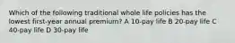 Which of the following traditional whole life policies has the lowest first-year annual premium? A 10-pay life B 20-pay life C 40-pay life D 30-pay life