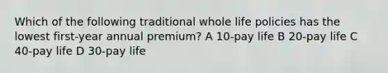 Which of the following traditional whole life policies has the lowest first-year annual premium? A 10-pay life B 20-pay life C 40-pay life D 30-pay life