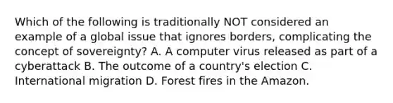 Which of the following is traditionally NOT considered an example of a global issue that ignores borders, complicating the concept of sovereignty? A. A computer virus released as part of a cyberattack B. The outcome of a country's election C. International migration D. Forest fires in the Amazon.