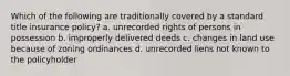 Which of the following are traditionally covered by a standard title insurance policy? a. unrecorded rights of persons in possession b. improperly delivered deeds c. changes in land use because of zoning ordinances d. unrecorded liens not known to the policyholder
