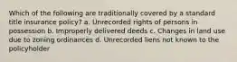 Which of the following are traditionally covered by a standard title insurance policy? a. Unrecorded rights of persons in possession b. Improperly delivered deeds c. Changes in land use due to zoning ordinances d. Unrecorded liens not known to the policyholder