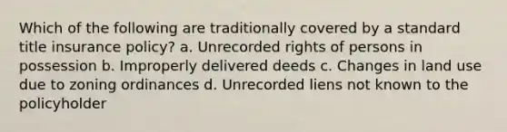 Which of the following are traditionally covered by a standard title insurance policy? a. Unrecorded rights of persons in possession b. Improperly delivered deeds c. Changes in land use due to zoning ordinances d. Unrecorded liens not known to the policyholder