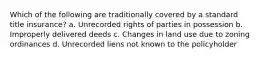 Which of the following are traditionally covered by a standard title insurance? a. Unrecorded rights of parties in possession b. Improperly delivered deeds c. Changes in land use due to zoning ordinances d. Unrecorded liens not known to the policyholder