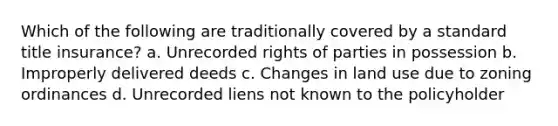 Which of the following are traditionally covered by a standard title insurance? a. Unrecorded rights of parties in possession b. Improperly delivered deeds c. Changes in land use due to zoning ordinances d. Unrecorded liens not known to the policyholder