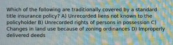 Which of the following are traditionally covered by a standard title insurance policy? A) Unrecorded liens not known to the policyholder B) Unrecorded rights of persons in possession C) Changes in land use because of zoning ordinances D) Improperly delivered deeds