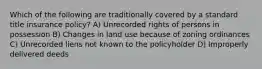 Which of the following are traditionally covered by a standard title insurance policy? A) Unrecorded rights of persons in possession B) Changes in land use because of zoning ordinances C) Unrecorded liens not known to the policyholder D) Improperly delivered deeds