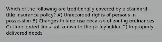 Which of the following are traditionally covered by a standard title insurance policy? A) Unrecorded rights of persons in possession B) Changes in land use because of zoning ordinances C) Unrecorded liens not known to the policyholder D) Improperly delivered deeds