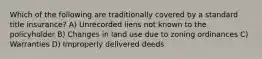 Which of the following are traditionally covered by a standard title insurance? A) Unrecorded liens not known to the policyholder B) Changes in land use due to zoning ordinances C) Warranties D) Improperly delivered deeds