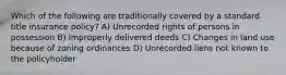 Which of the following are traditionally covered by a standard title insurance policy? A) Unrecorded rights of persons in possession B) Improperly delivered deeds C) Changes in land use because of zoning ordinances D) Unrecorded liens not known to the policyholder