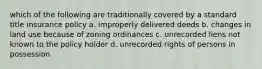 which of the following are traditionally covered by a standard title insurance policy a. improperly delivered deeds b. changes in land use because of zoning ordinances c. unrecorded liens not known to the policy holder d. unrecorded rights of persons in possession