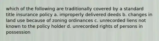 which of the following are traditionally covered by a standard title insurance policy a. improperly delivered deeds b. changes in land use because of zoning ordinances c. unrecorded liens not known to the policy holder d. unrecorded rights of persons in possession