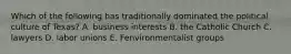 Which of the following has traditionally dominated the political culture of Texas? A. business interests B. the Catholic Church C. lawyers D. labor unions E. Fenvironmentalist groups