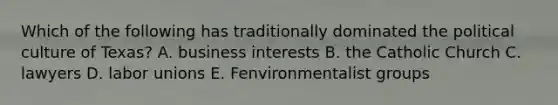Which of the following has traditionally dominated the political culture of Texas? A. business interests B. the Catholic Church C. lawyers D. labor unions E. Fenvironmentalist groups