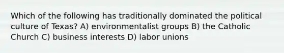 Which of the following has traditionally dominated the political culture of Texas? A) environmentalist groups B) the Catholic Church C) business interests D) labor unions