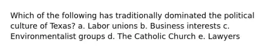 Which of the following has traditionally dominated the political culture of Texas? a. <a href='https://www.questionai.com/knowledge/knfd2oEIT4-labor-unions' class='anchor-knowledge'>labor unions</a> b. Business interests c. Environmentalist groups d. The Catholic Church e. Lawyers