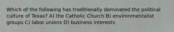 Which of the following has traditionally dominated the political culture of Texas? A) the Catholic Church B) environmentalist groups C) labor unions D) business interests