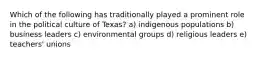 Which of the following has traditionally played a prominent role in the political culture of Texas? a) indigenous populations b) business leaders c) environmental groups d) religious leaders e) teachers' unions