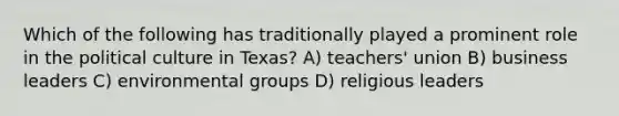 Which of the following has traditionally played a prominent role in the political culture in Texas? A) teachers' union B) business leaders C) environmental groups D) religious leaders