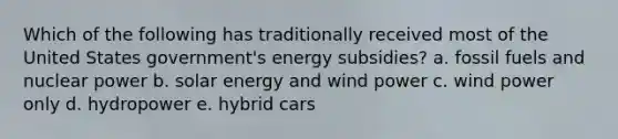 Which of the following has traditionally received most of the United States government's energy subsidies? a. fossil fuels and nuclear power b. solar energy and wind power c. wind power only d. hydropower e. hybrid cars