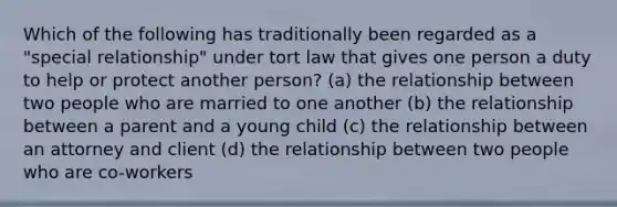 Which of the following has traditionally been regarded as a "special relationship" under tort law that gives one person a duty to help or protect another person? (a) the relationship between two people who are married to one another (b) the relationship between a parent and a young child (c) the relationship between an attorney and client (d) the relationship between two people who are co-workers