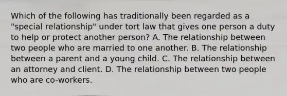 Which of the following has traditionally been regarded as a "special relationship" under tort law that gives one person a duty to help or protect another person? A. The relationship between two people who are married to one another. B. The relationship between a parent and a young child. C. The relationship between an attorney and client. D. The relationship between two people who are co-workers.