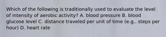 Which of the following is traditionally used to evaluate the level of intensity of aerobic activity? A. blood pressure B. blood glucose level C. distance traveled per unit of time (e.g.. steps per hour) D. heart rate