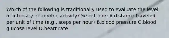 Which of the following is traditionally used to evaluate the level of intensity of aerobic activity? Select one: A.distance traveled per unit of time (e.g., steps per hour) B.blood pressure C.blood glucose level D.heart rate