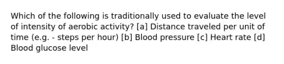 Which of the following is traditionally used to evaluate the level of intensity of aerobic activity? [a] Distance traveled per unit of time (e.g. - steps per hour) [b] Blood pressure [c] Heart rate [d] Blood glucose level