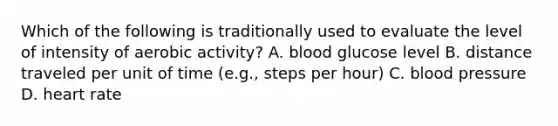 Which of the following is traditionally used to evaluate the level of intensity of aerobic activity? A. blood glucose level B. distance traveled per unit of time (e.g., steps per hour) C. blood pressure D. heart rate