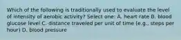 Which of the following is traditionally used to evaluate the level of intensity of aerobic activity? Select one: A. heart rate B. blood glucose level C. distance traveled per unit of time (e.g., steps per hour) D. blood pressure