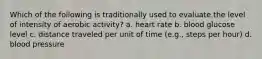 Which of the following is traditionally used to evaluate the level of intensity of aerobic activity? a. heart rate b. blood glucose level c. distance traveled per unit of time (e.g., steps per hour) d. blood pressure