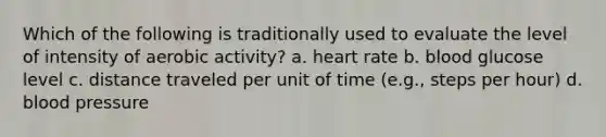 Which of the following is traditionally used to evaluate the level of intensity of aerobic activity? a. heart rate b. blood glucose level c. distance traveled per unit of time (e.g., steps per hour) d. blood pressure