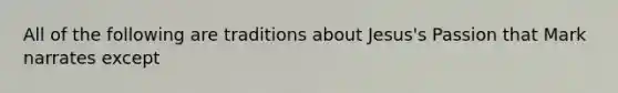 All of the following are traditions about Jesus's Passion that Mark narrates except