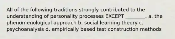 All of the following traditions strongly contributed to the understanding of personality processes EXCEPT ________. a. the phenomenological approach b. social learning theory c. psychoanalysis d. empirically based test construction methods