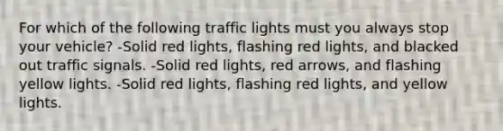 For which of the following traffic lights must you always stop your vehicle? -Solid red lights, flashing red lights, and blacked out traffic signals. -Solid red lights, red arrows, and flashing yellow lights. -Solid red lights, flashing red lights, and yellow lights.