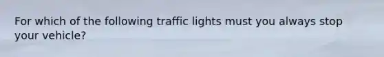 For which of the following traffic lights must you always stop your vehicle?